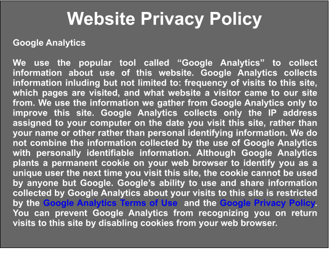 Website Privacy Policy Google Analytics  We use the popular tool called “Google Analytics” to collect information about use of this website. Google Analytics collects information inluding but not limited to: frequency of visits to this site, which pages are visited, and what website a visitor came to our site from. We use the information we gather from Google Analytics only to improve this site. Google Analytics collects only the IP address assigned to your computer on the date you visit this site, rather than your name or other rather than personal identifying information. We do not combine the information collected by the use of Google Analytics with personally identifiable information. Although Google Analytics plants a permanent cookie on your web browser to identify you as a unique user the next time you visit this site, the cookie cannot be used by anyone but Google. Google’s ability to use and share information collected by Google Analytics about your visits to this site is restricted by the Google Analytics Terms of Use  and the Google Privacy Policy. You can prevent Google Analytics from recognizing you on return visits to this site by disabling cookies from your web browser.