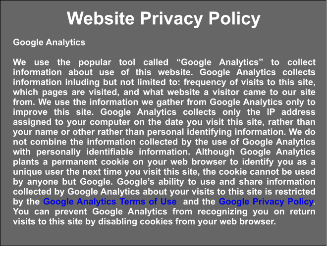 Website Privacy Policy Google Analytics  We use the popular tool called “Google Analytics” to collect information about use of this website. Google Analytics collects information inluding but not limited to: frequency of visits to this site, which pages are visited, and what website a visitor came to our site from. We use the information we gather from Google Analytics only to improve this site. Google Analytics collects only the IP address assigned to your computer on the date you visit this site, rather than your name or other rather than personal identifying information. We do not combine the information collected by the use of Google Analytics with personally identifiable information. Although Google Analytics plants a permanent cookie on your web browser to identify you as a unique user the next time you visit this site, the cookie cannot be used by anyone but Google. Google’s ability to use and share information collected by Google Analytics about your visits to this site is restricted by the Google Analytics Terms of Use  and the Google Privacy Policy. You can prevent Google Analytics from recognizing you on return visits to this site by disabling cookies from your web browser.